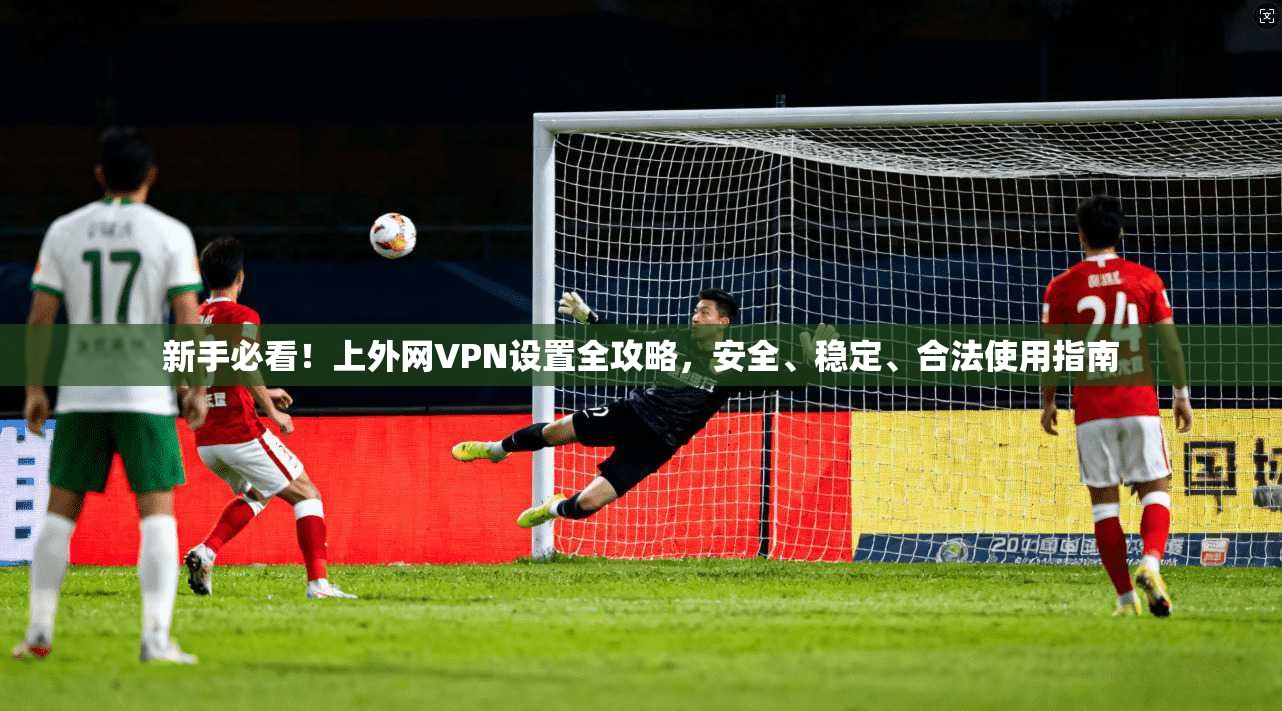 新手必看！上外网VPN设置全攻略，安全、稳定、合法使用指南