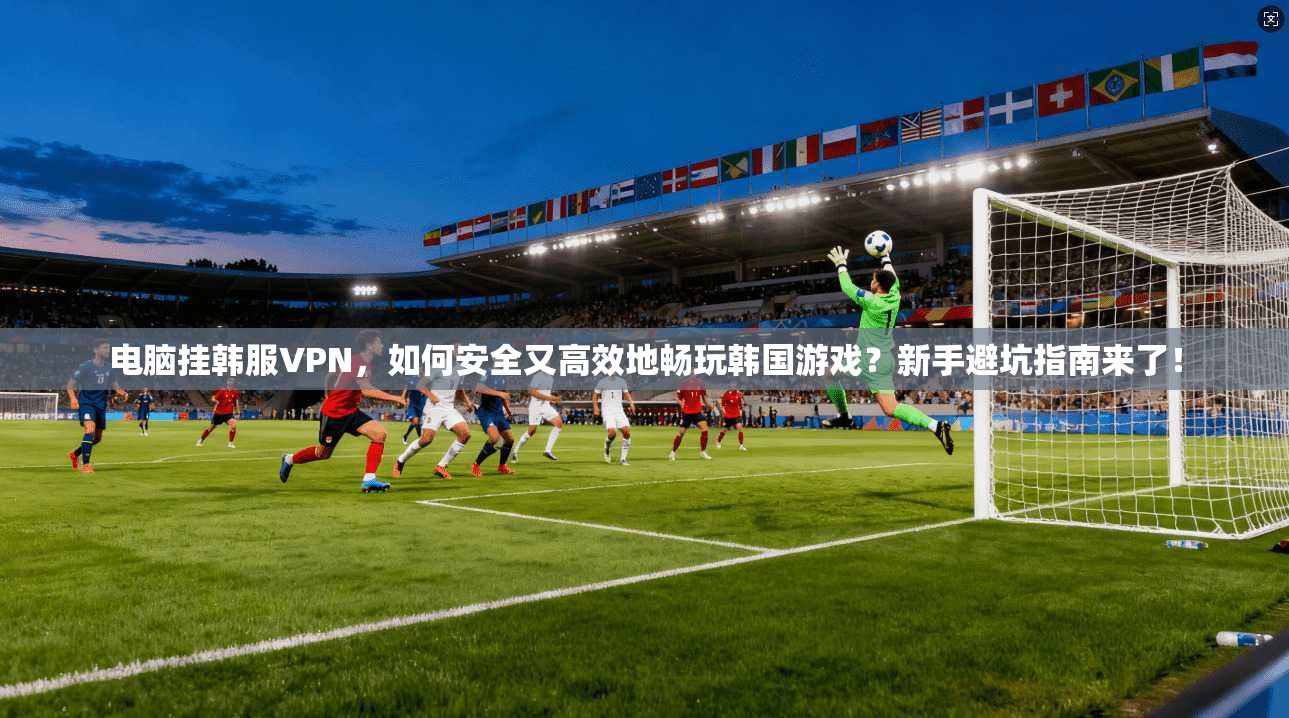 电脑挂韩服VPN，如何安全又高效地畅玩韩国游戏？新手避坑指南来了！