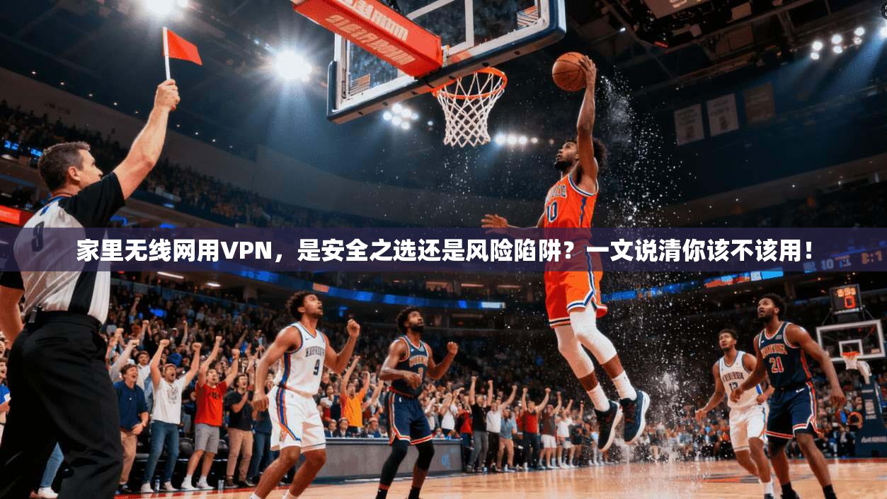 家里无线网用VPN,是安全之选还是风险陷阱?一文说清你该不该用!