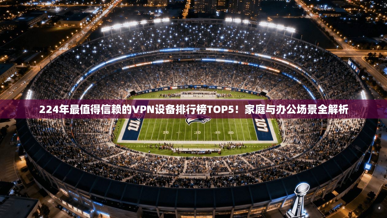 224年最值得信赖的VPN设备排行榜TOP5!家庭与办公场景全解析