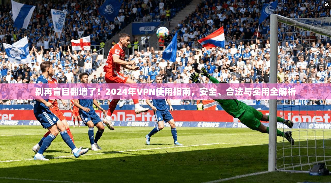 别再盲目翻墙了！2024年VPN使用指南，安全、合法与实用全解析