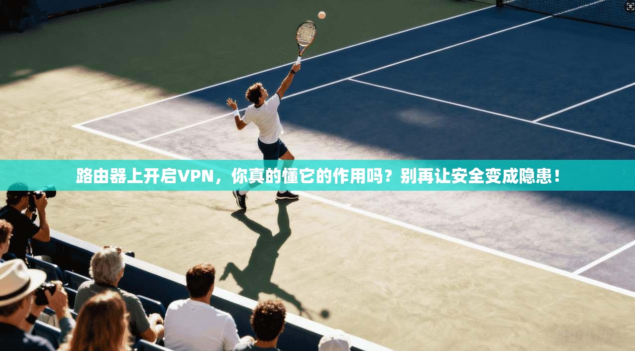 路由器上开启VPN,你真的懂它的作用吗?别再让安全变成隐患!