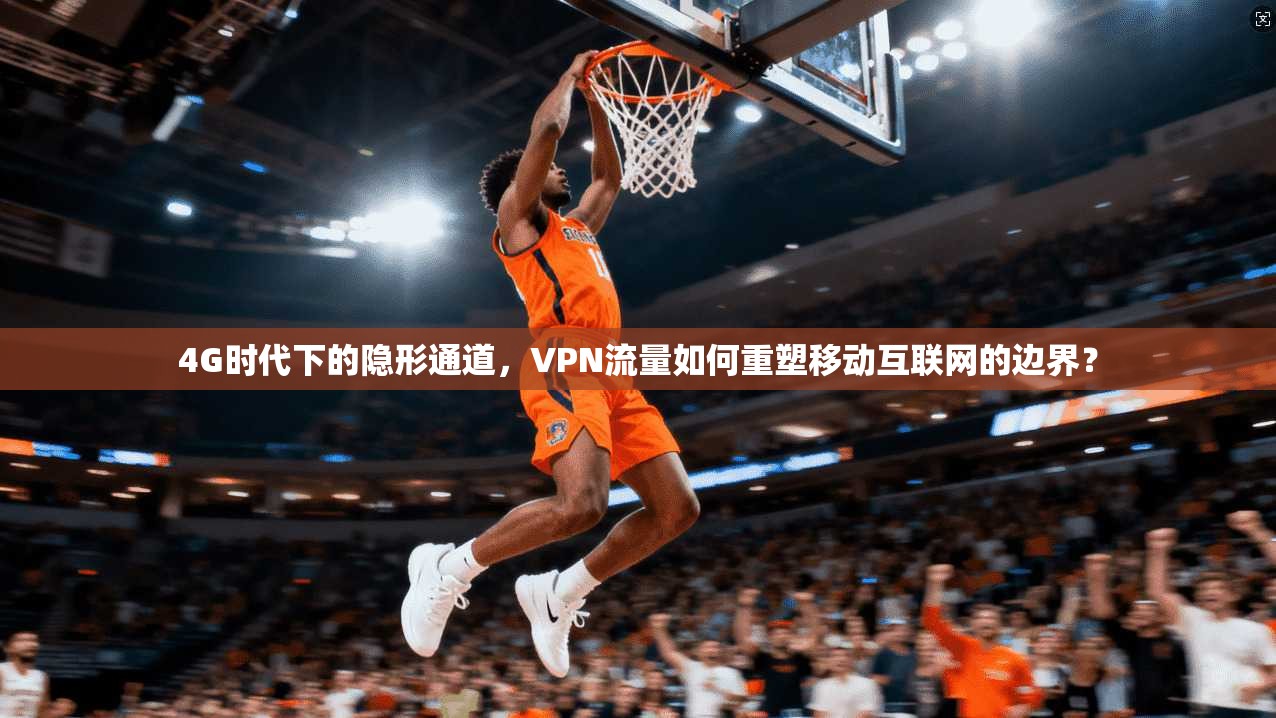 4G时代下的隐形通道,VPN流量如何重塑移动互联网的边界?