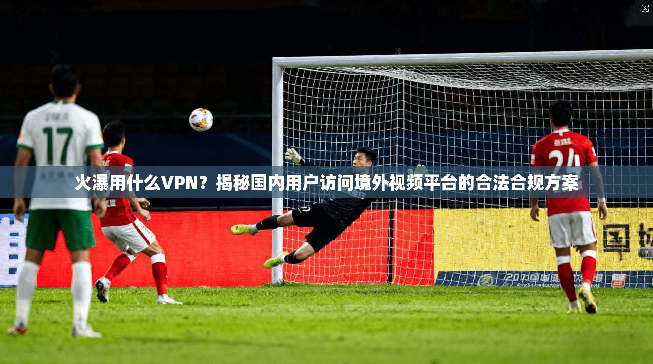 火瀑用什么VPN？揭秘国内用户访问境外视频平台的合法合规方案