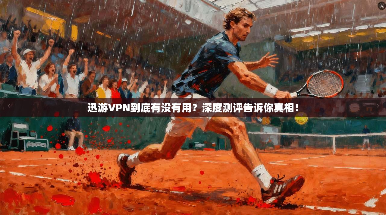 迅游VPN到底有没有用？深度测评告诉你真相！