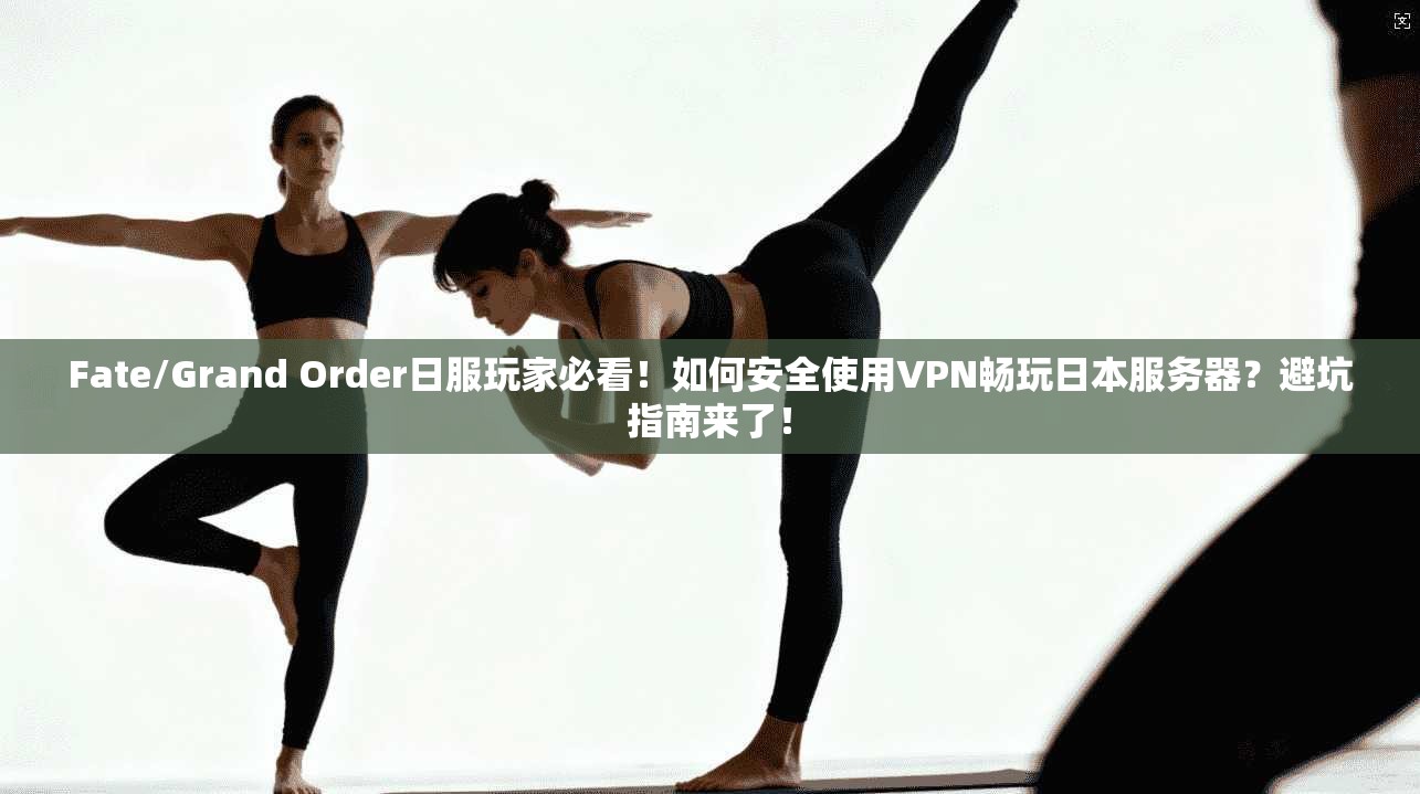 Fate/Grand Order日服玩家必看！如何安全使用VPN畅玩日本服务器？避坑指南来了！
