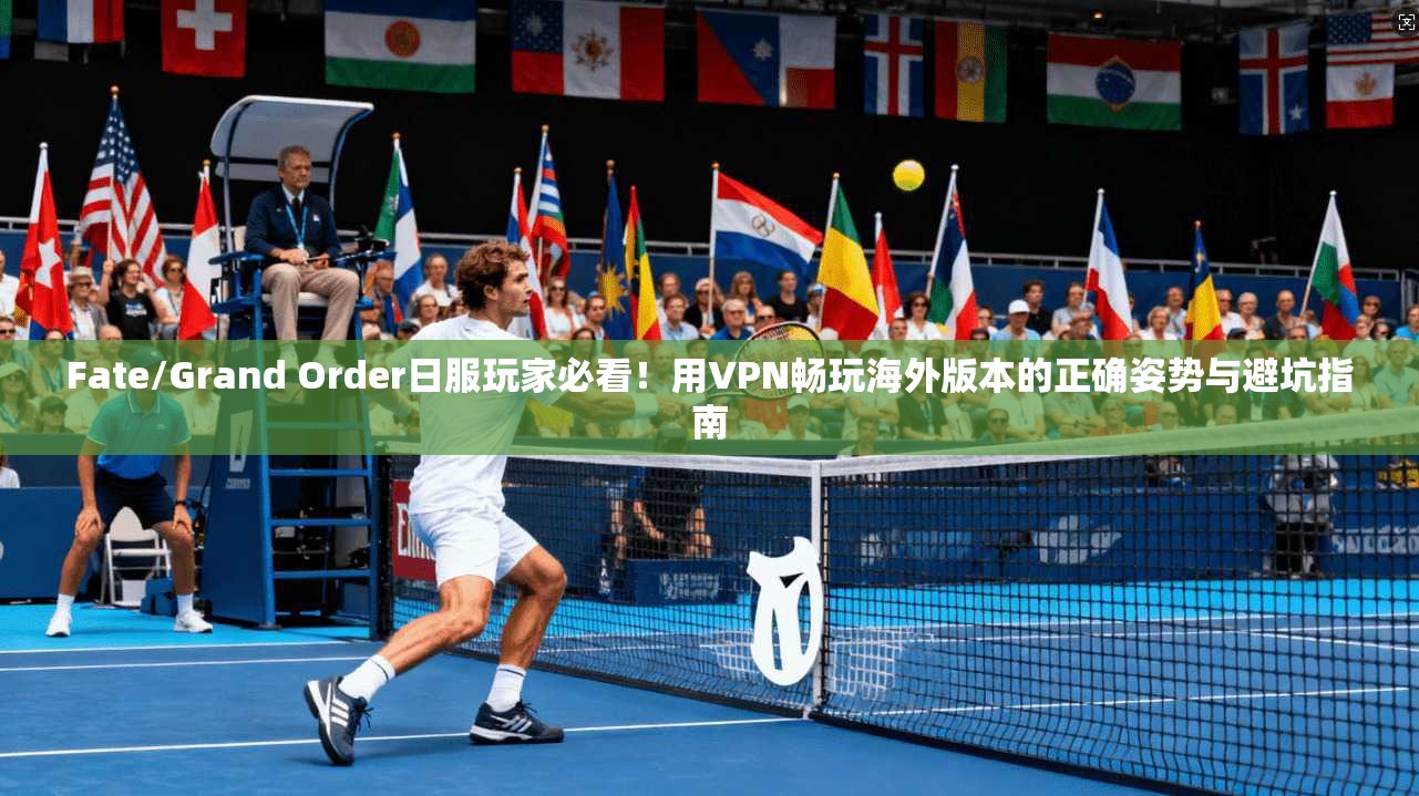 Fate/Grand Order日服玩家必看！用VPN畅玩海外版本的正确姿势与避坑指南