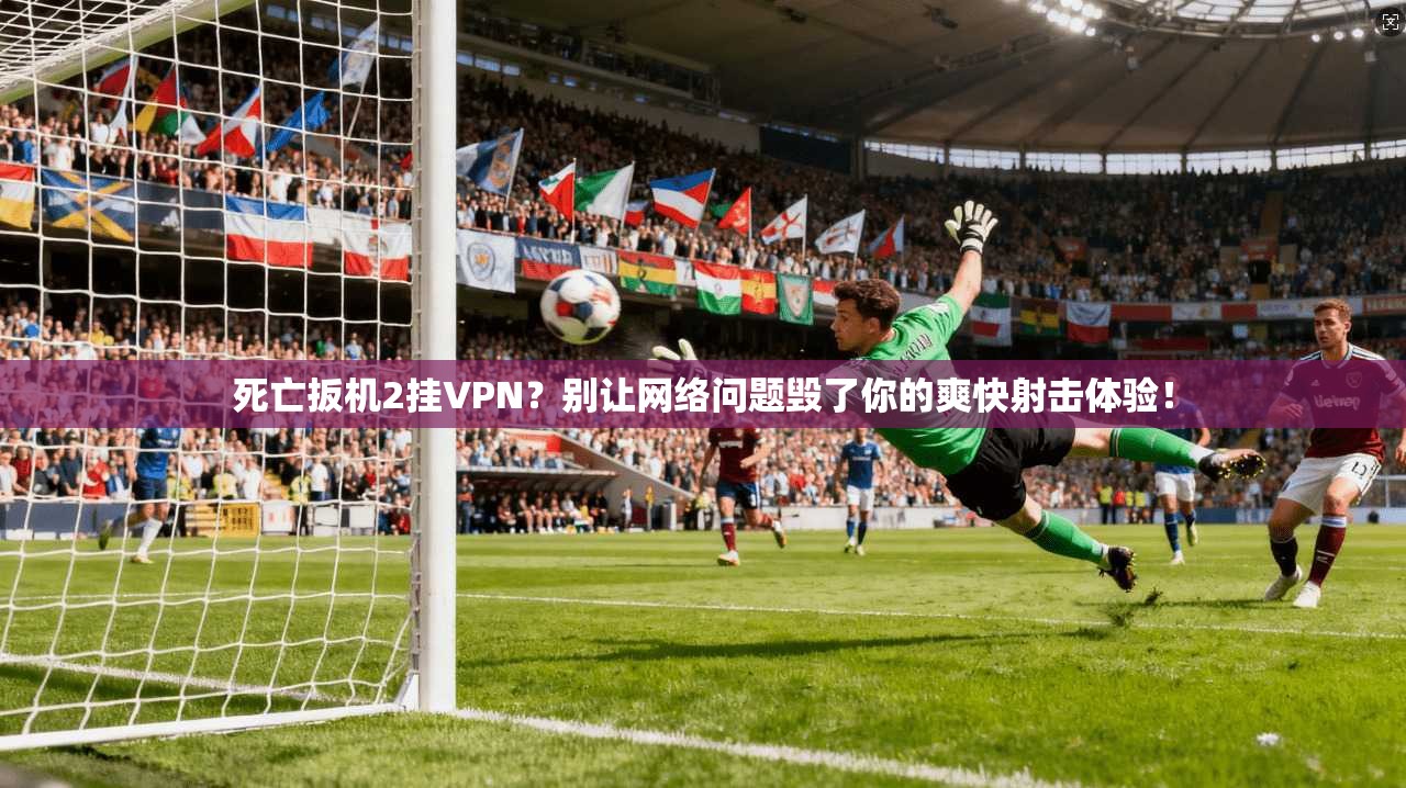 死亡扳机2挂VPN？别让网络问题毁了你的爽快射击体验！