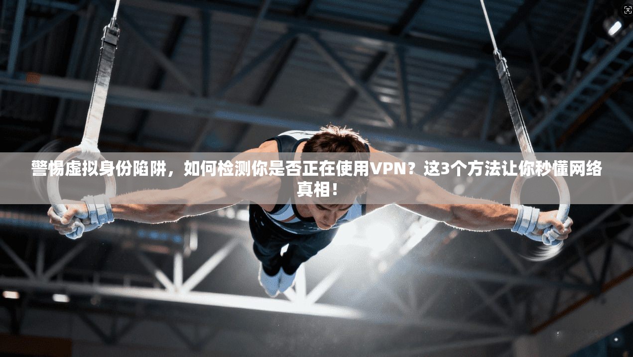 警惕虚拟身份陷阱，如何检测你是否正在使用VPN？这3个方法让你秒懂网络真相！