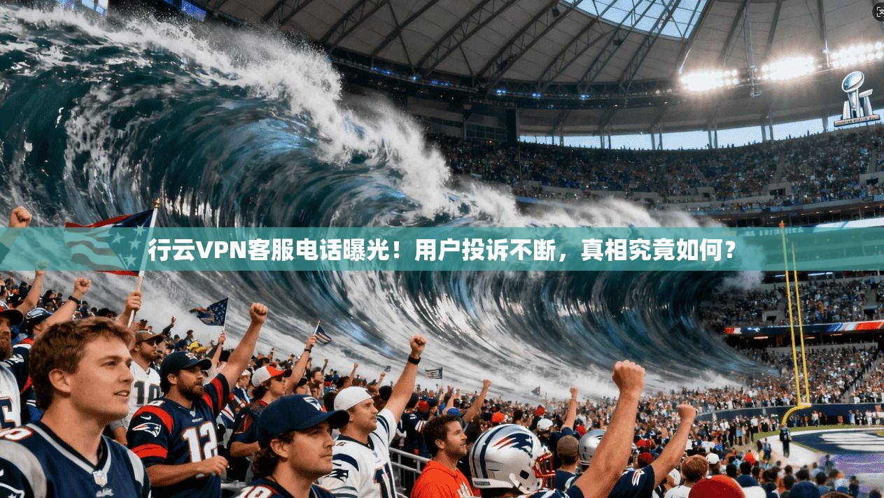 行云VPN客服电话曝光！用户投诉不断，真相究竟如何？