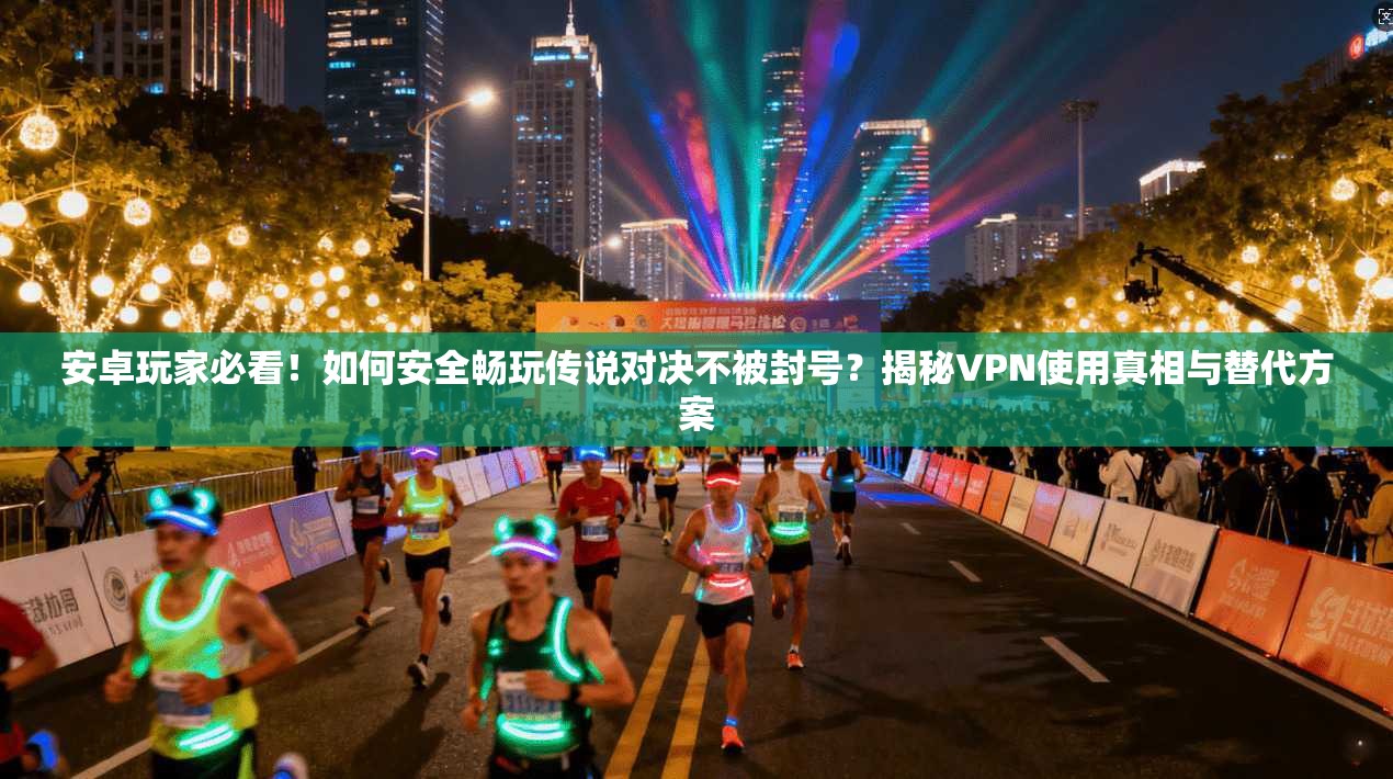 安卓玩家必看！如何安全畅玩传说对决不被封号？揭秘VPN使用真相与替代方案