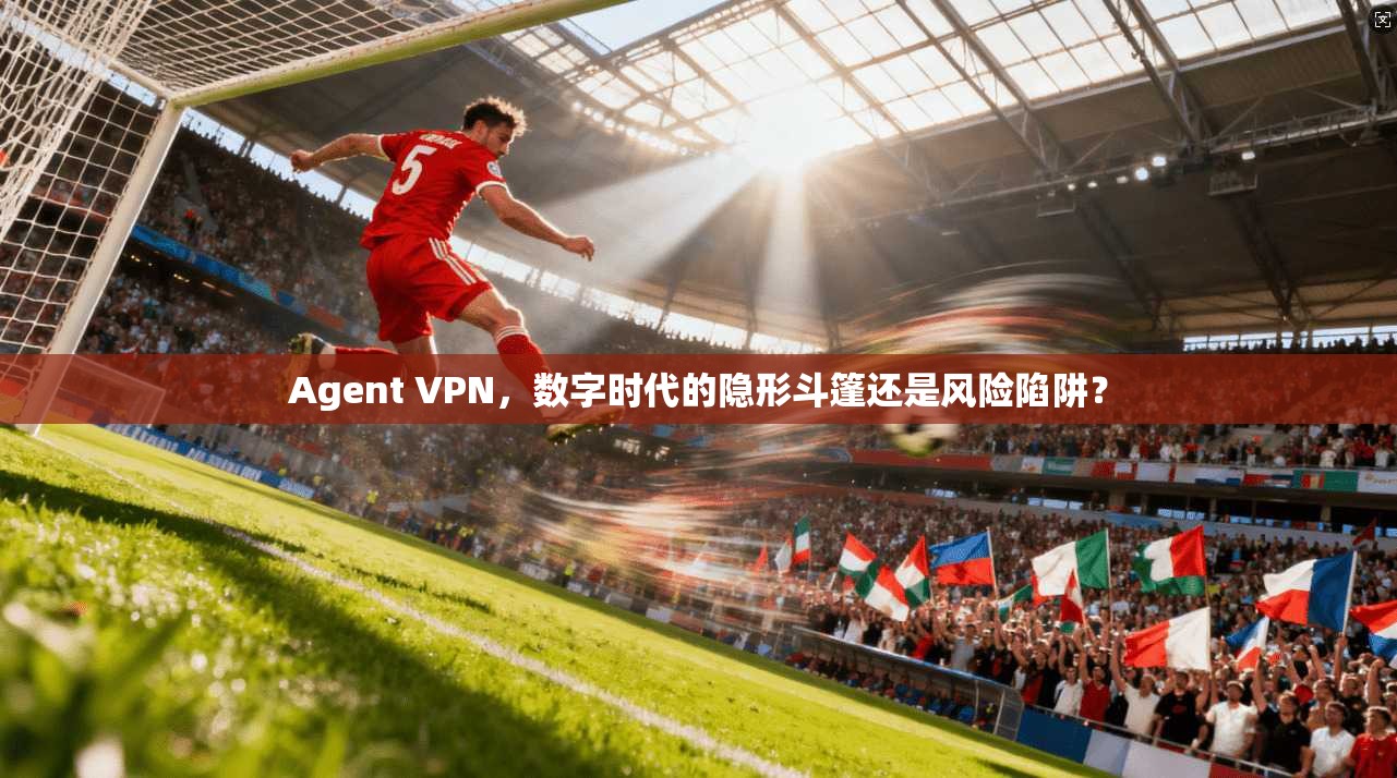 Agent VPN，数字时代的隐形斗篷还是风险陷阱？