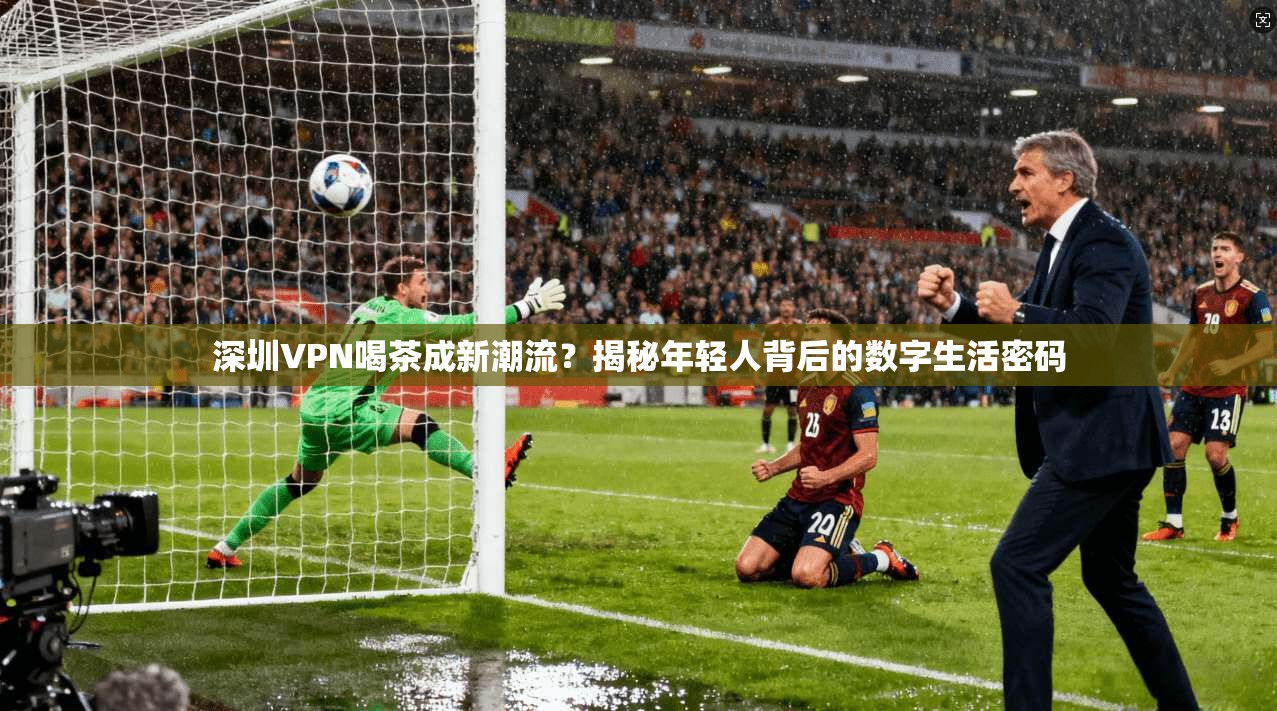深圳VPN喝茶成新潮流？揭秘年轻人背后的数字生活密码