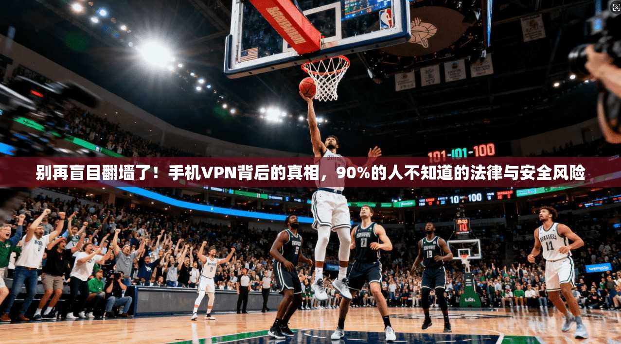 别再盲目翻墙了！手机VPN背后的真相，90%的人不知道的法律与安全风险