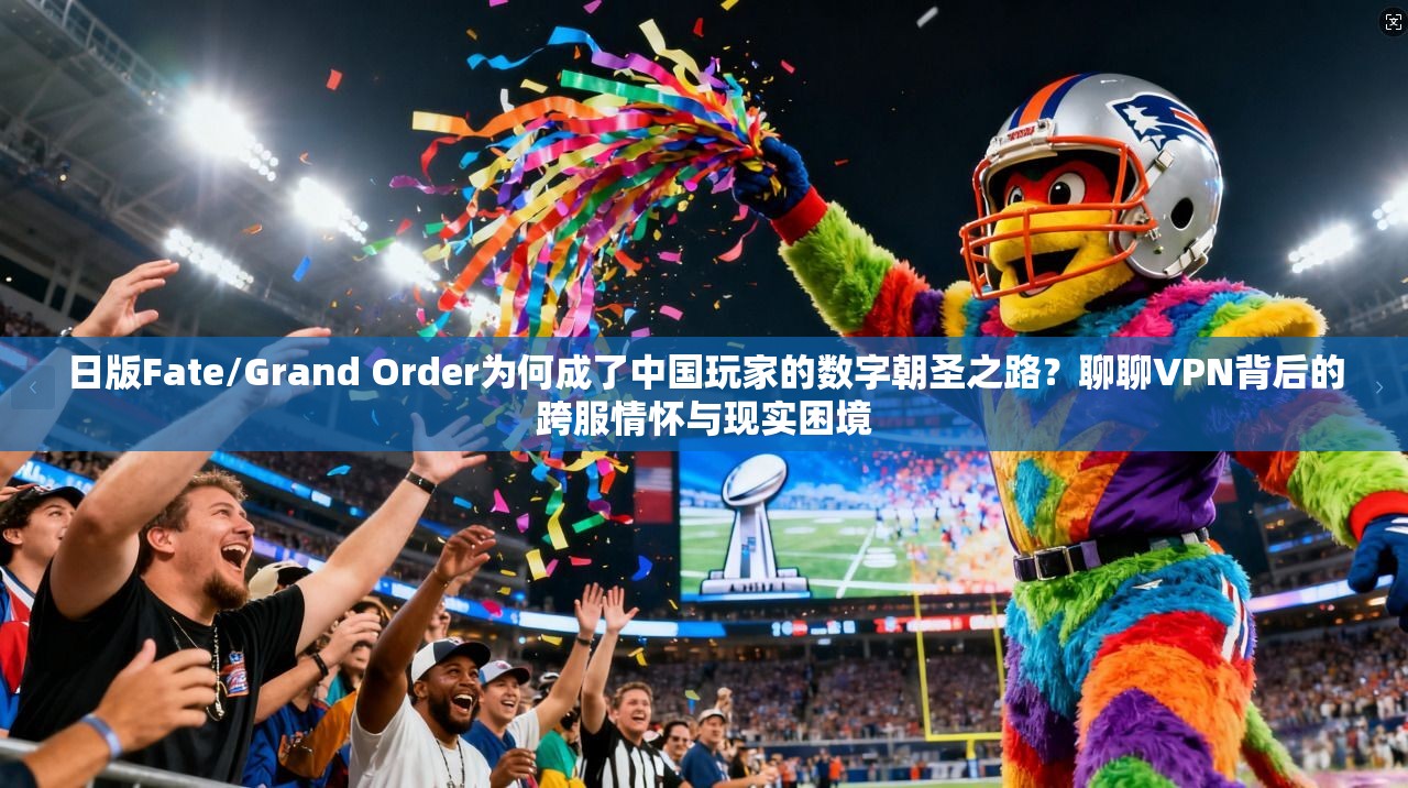 日版Fate/Grand Order为何成了中国玩家的数字朝圣之路？聊聊VPN背后的跨服情怀与现实困境