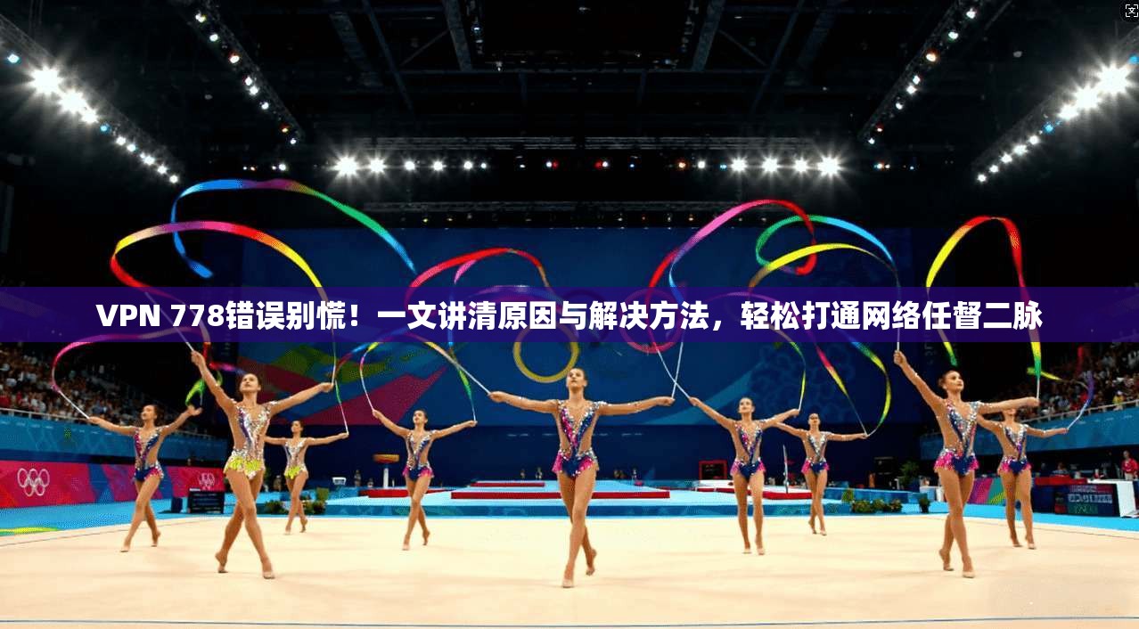 VPN 778错误别慌！一文讲清原因与解决方法，轻松打通网络任督二脉