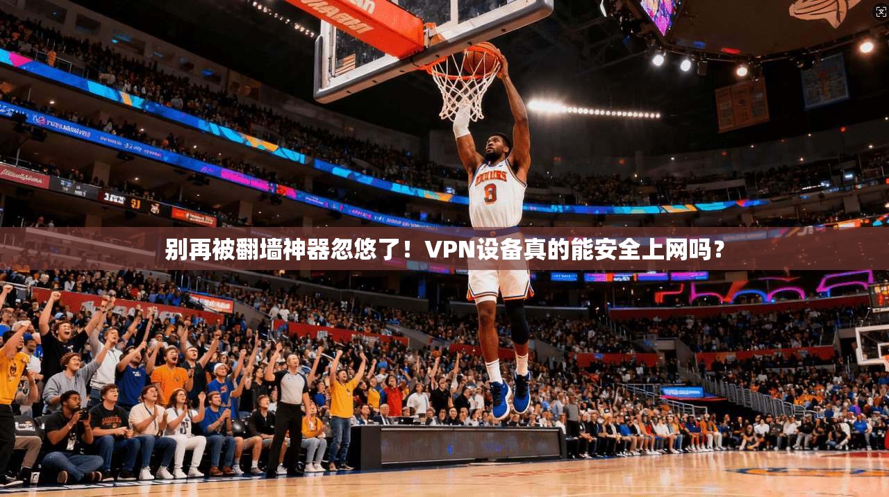别再被翻墙神器忽悠了！VPN设备真的能安全上网吗？
