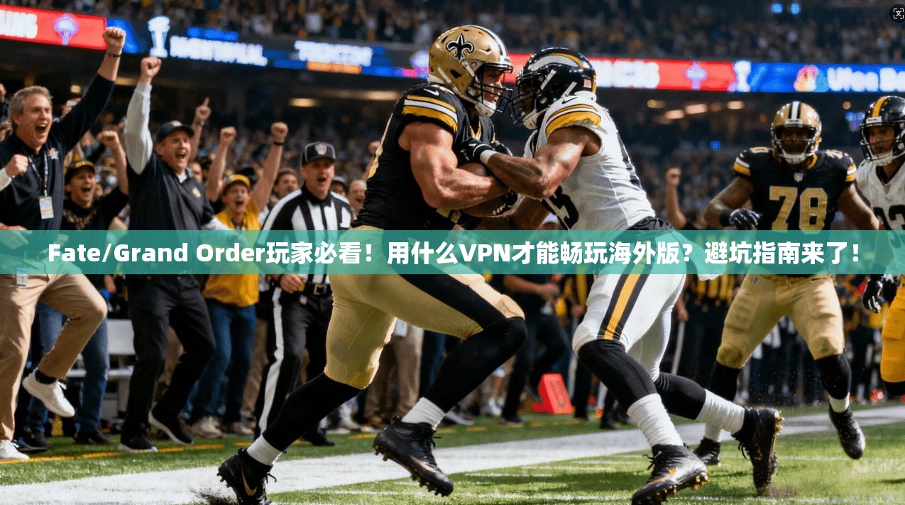 Fate/Grand Order玩家必看！用什么VPN才能畅玩海外版？避坑指南来了！