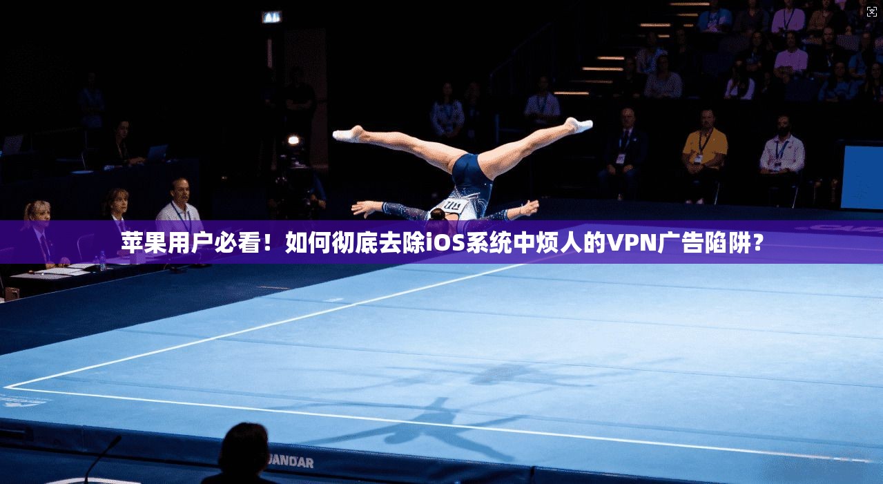 苹果用户必看！如何彻底去除iOS系统中烦人的VPN广告陷阱？