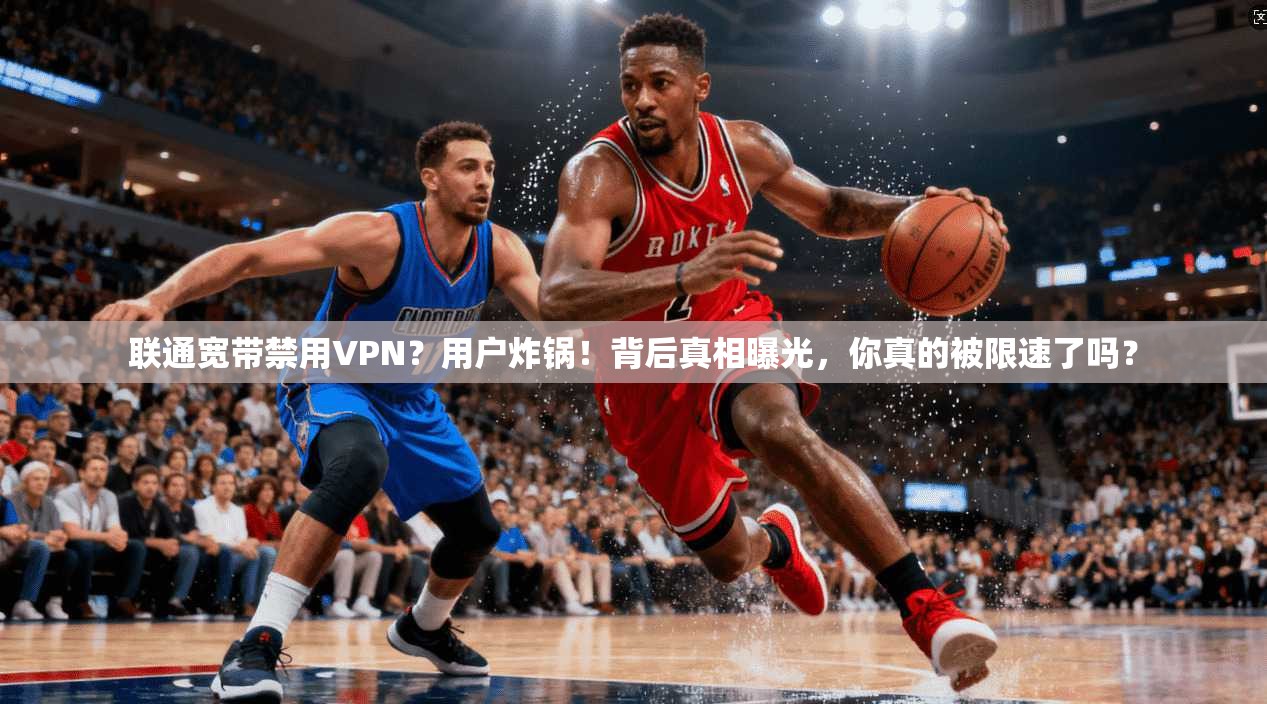 联通宽带禁用VPN？用户炸锅！背后真相曝光，你真的被限速了吗？