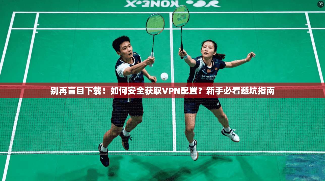 别再盲目下载！如何安全获取VPN配置？新手必看避坑指南