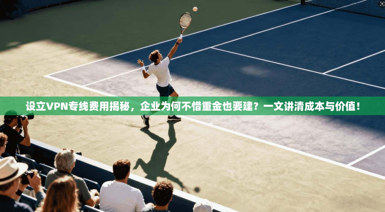 设立VPN专线费用揭秘，企业为何不惜重金也要建？一文讲清成本与价值！