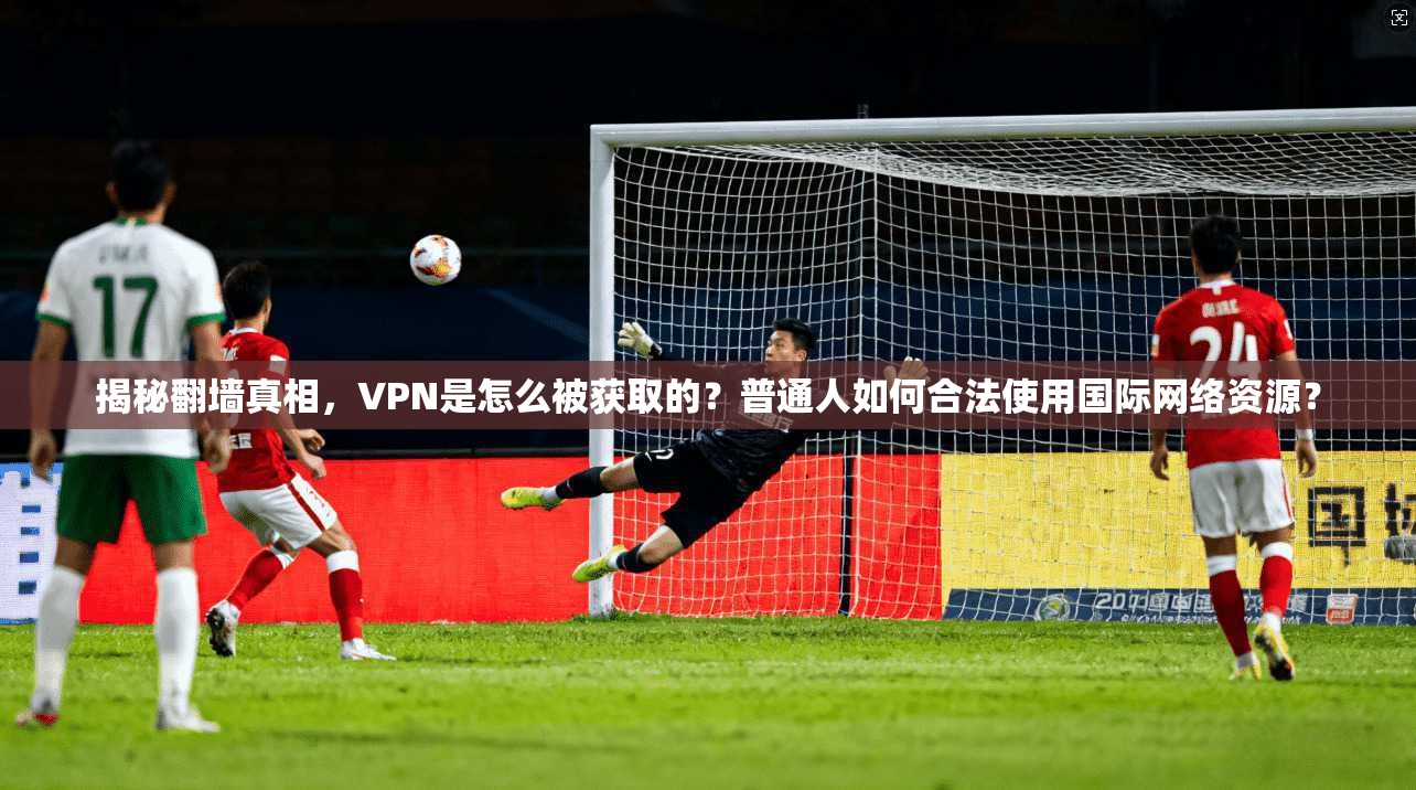 揭秘翻墙真相，VPN是怎么被获取的？普通人如何合法使用国际网络资源？