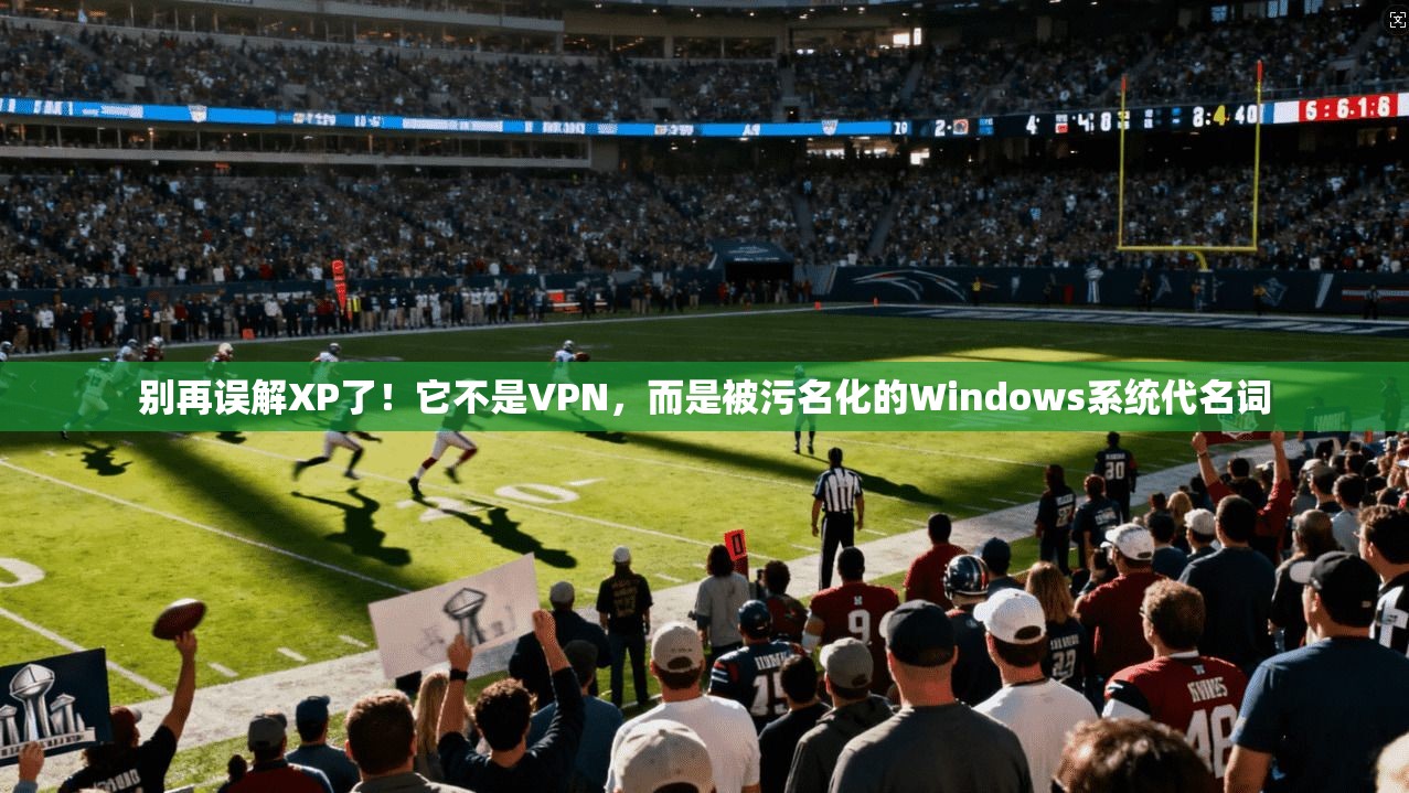 别再误解XP了！它不是VPN，而是被污名化的Windows系统代名词