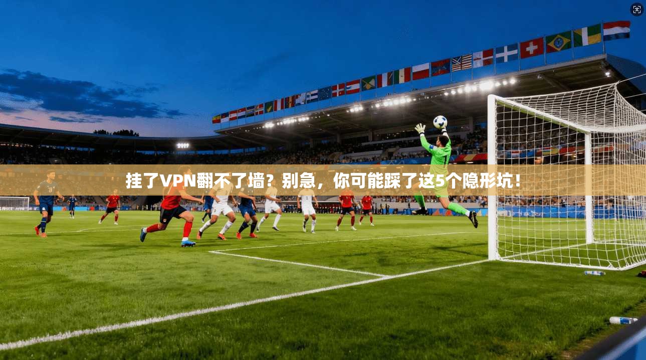 挂了VPN翻不了墙？别急，你可能踩了这5个隐形坑！