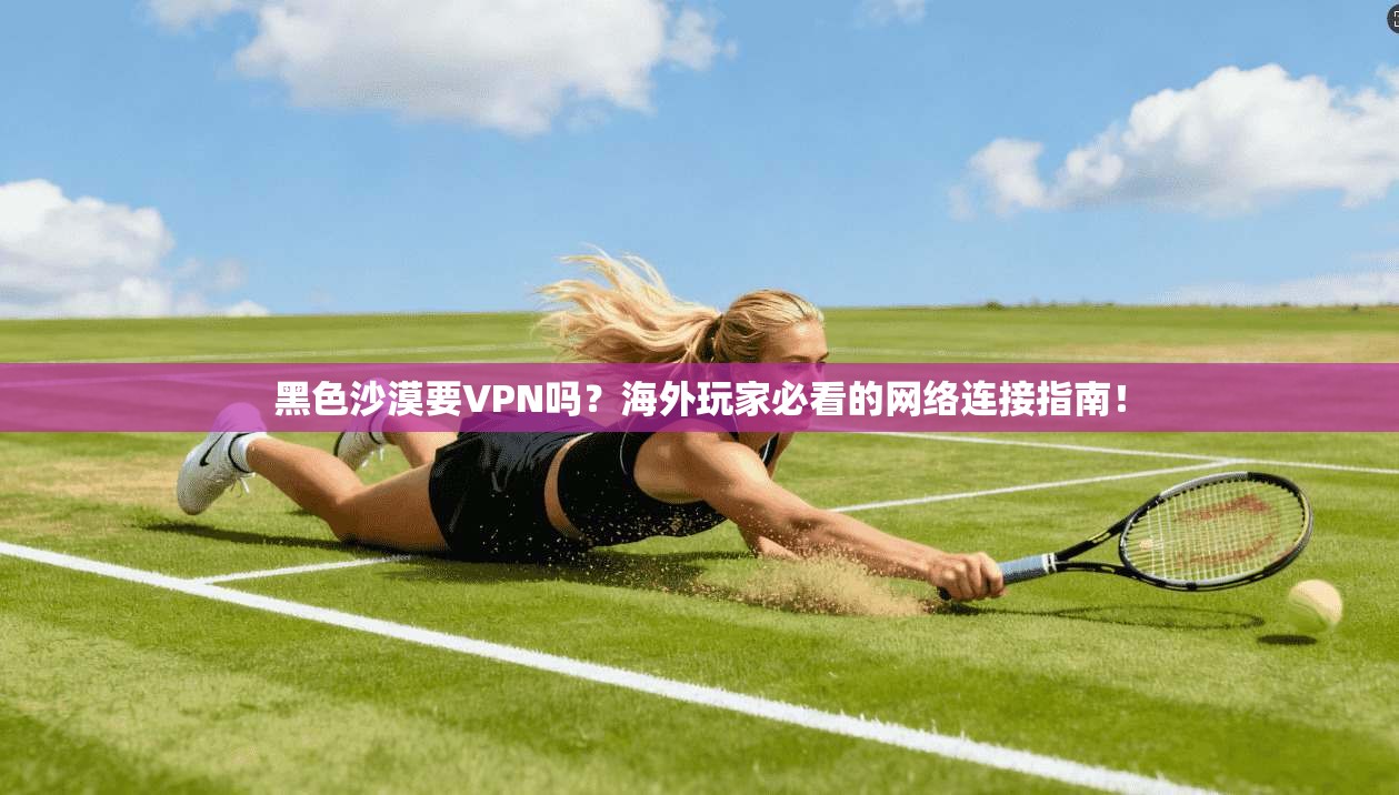 黑色沙漠要VPN吗？海外玩家必看的网络连接指南！