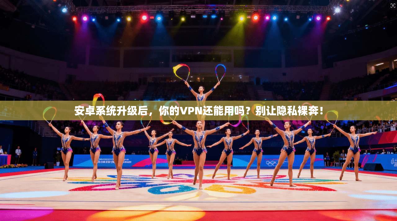 安卓系统升级后，你的VPN还能用吗？别让隐私裸奔！