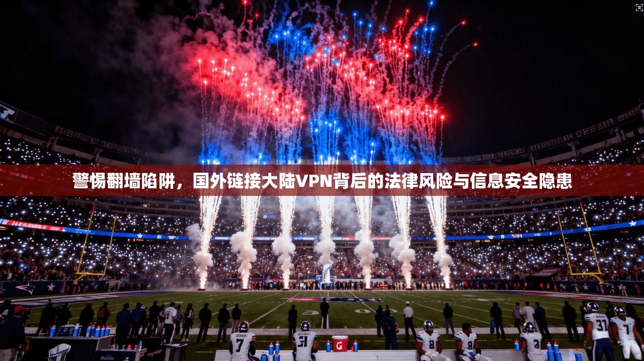 警惕翻墙陷阱，国外链接大陆VPN背后的法律风险与信息安全隐患