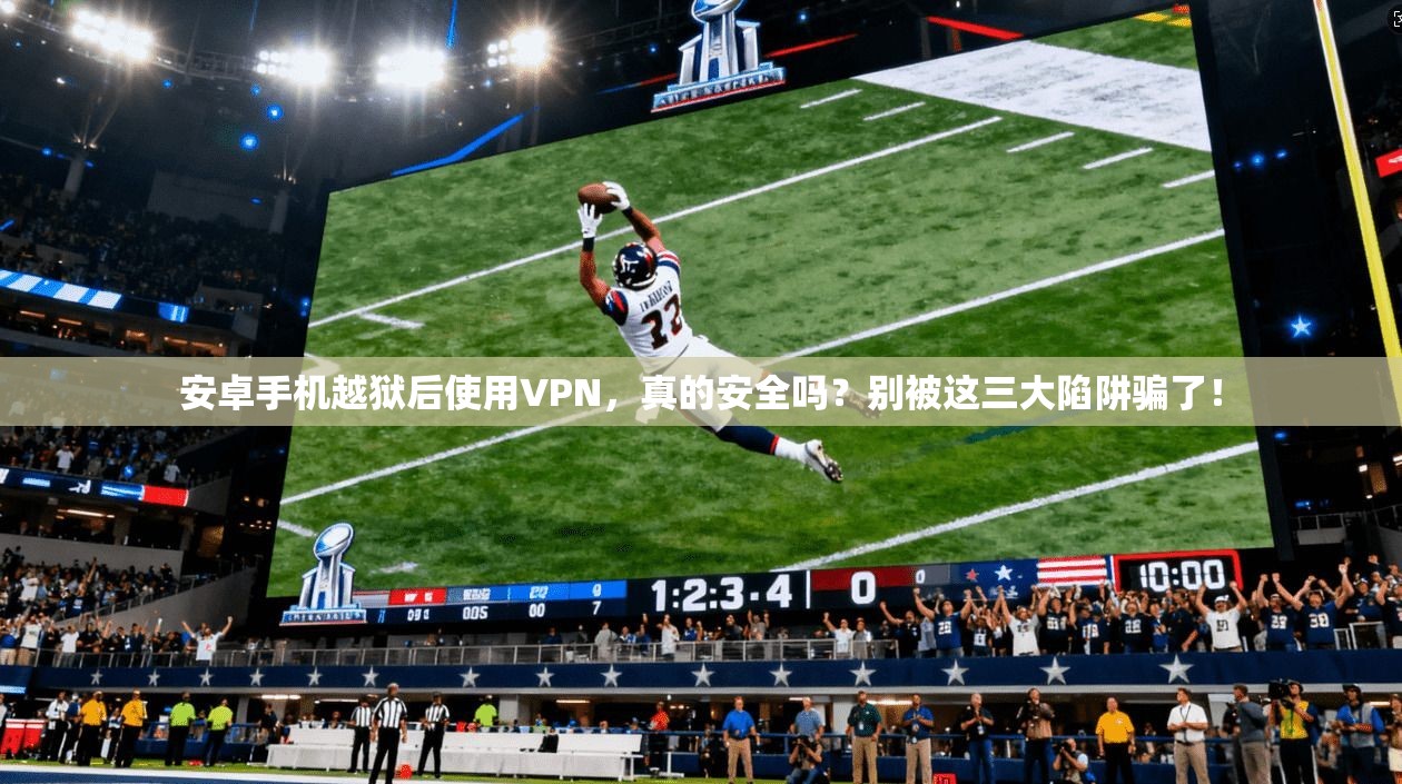 安卓手机越狱后使用VPN，真的安全吗？别被这三大陷阱骗了！