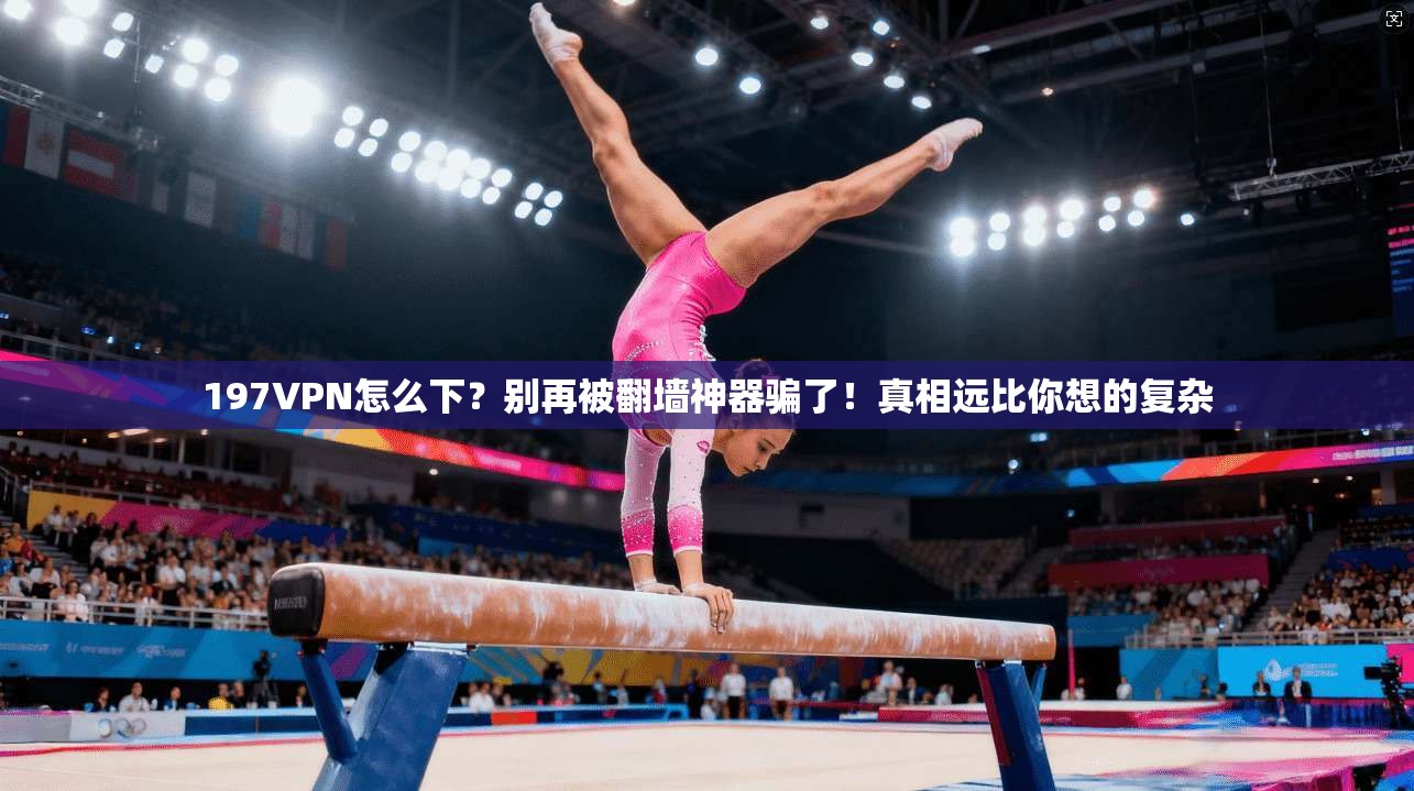 197VPN怎么下？别再被翻墙神器骗了！真相远比你想的复杂