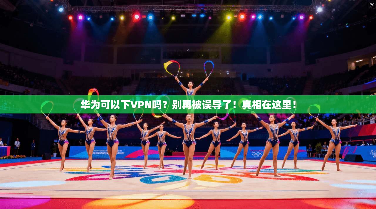 华为可以下VPN吗？别再被误导了！真相在这里！