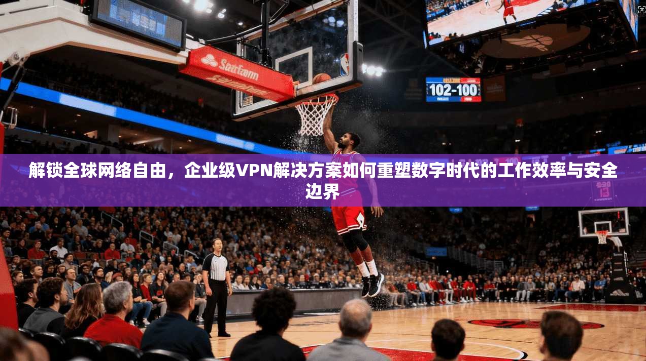 解锁全球网络自由，企业级VPN解决方案如何重塑数字时代的工作效率与安全边界