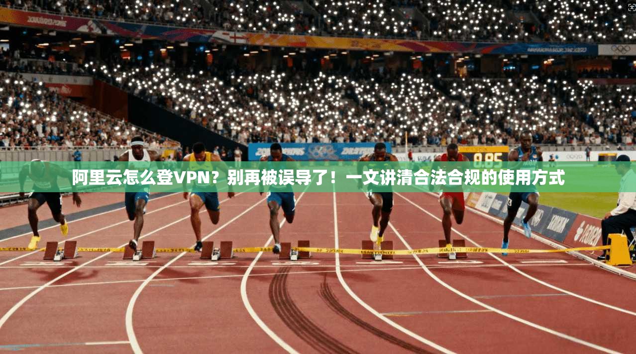 阿里云怎么登VPN？别再被误导了！一文讲清合法合规的使用方式