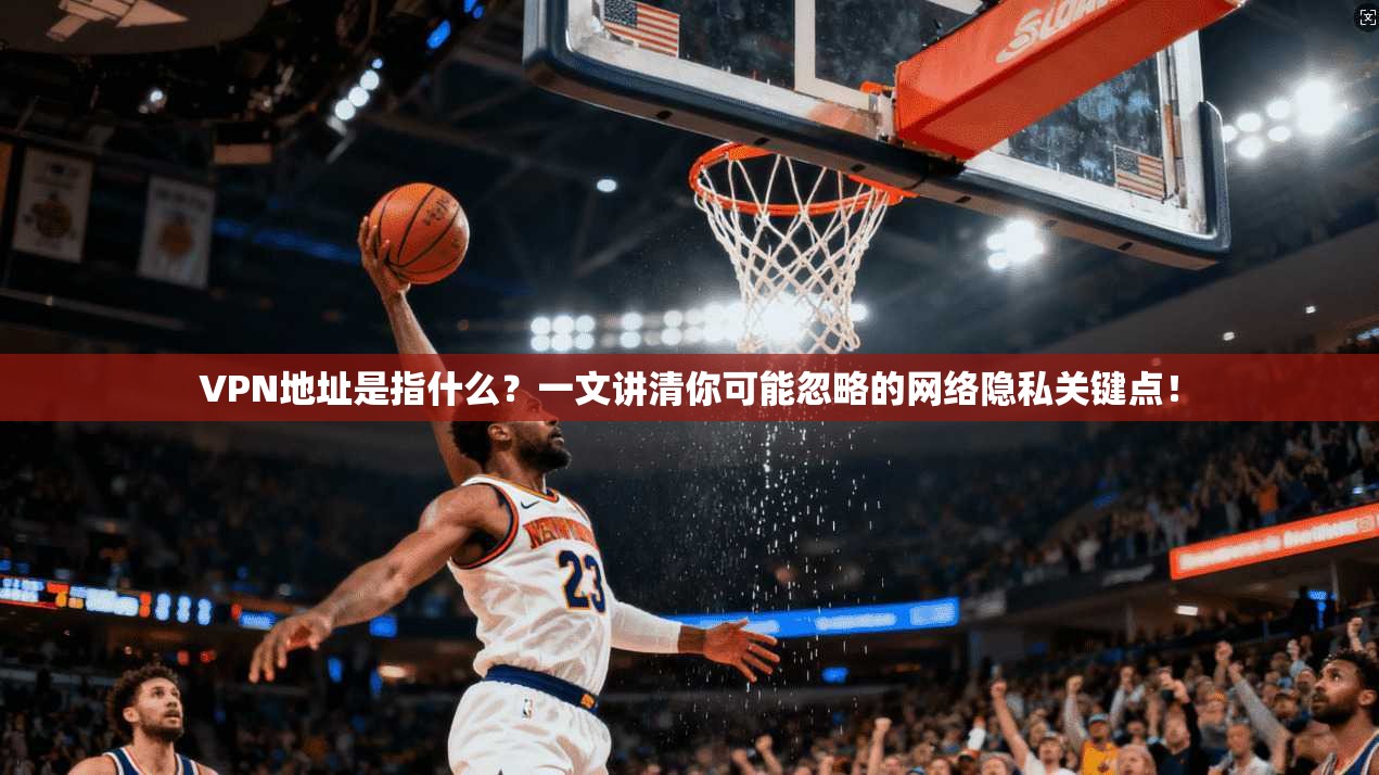 VPN地址是指什么？一文讲清你可能忽略的网络隐私关键点！