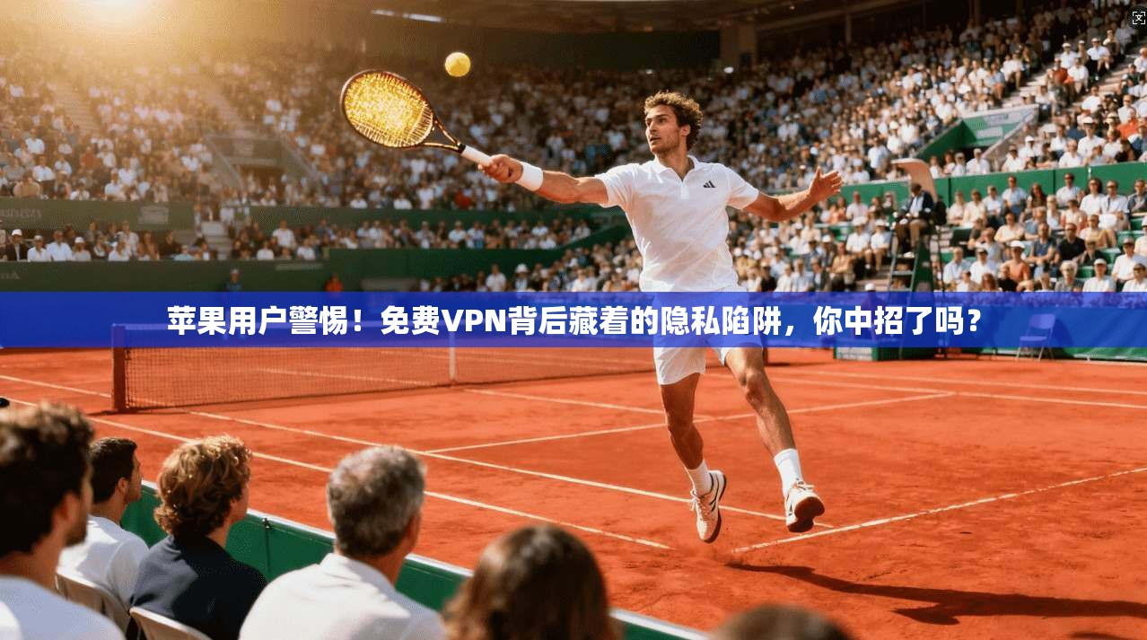 苹果用户警惕！免费VPN背后藏着的隐私陷阱，你中招了吗？