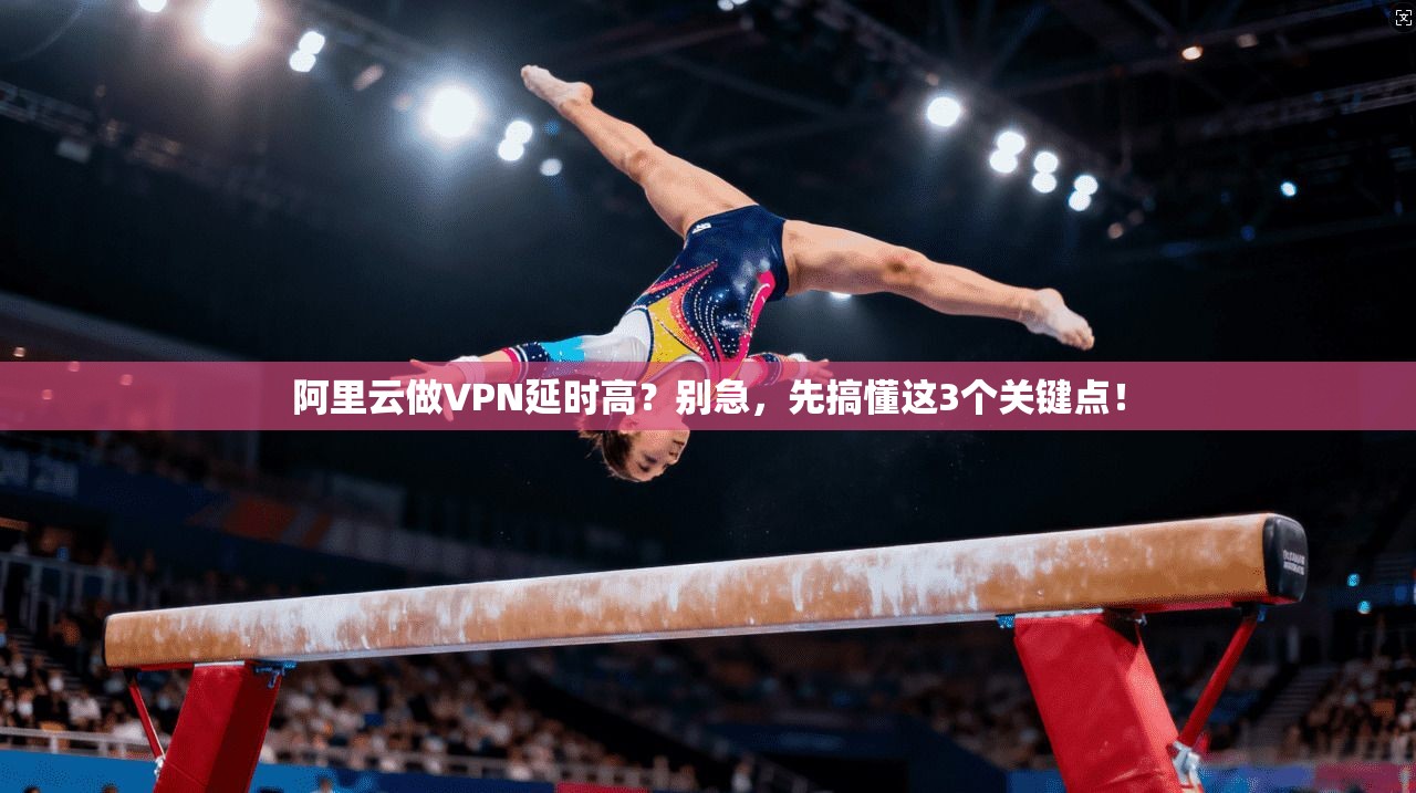 阿里云做VPN延时高？别急，先搞懂这3个关键点！