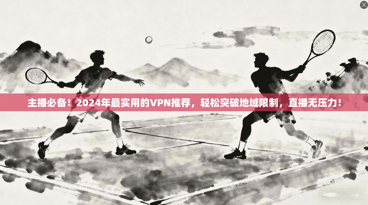 主播必备！2024年最实用的VPN推荐，轻松突破地域限制，直播无压力！
