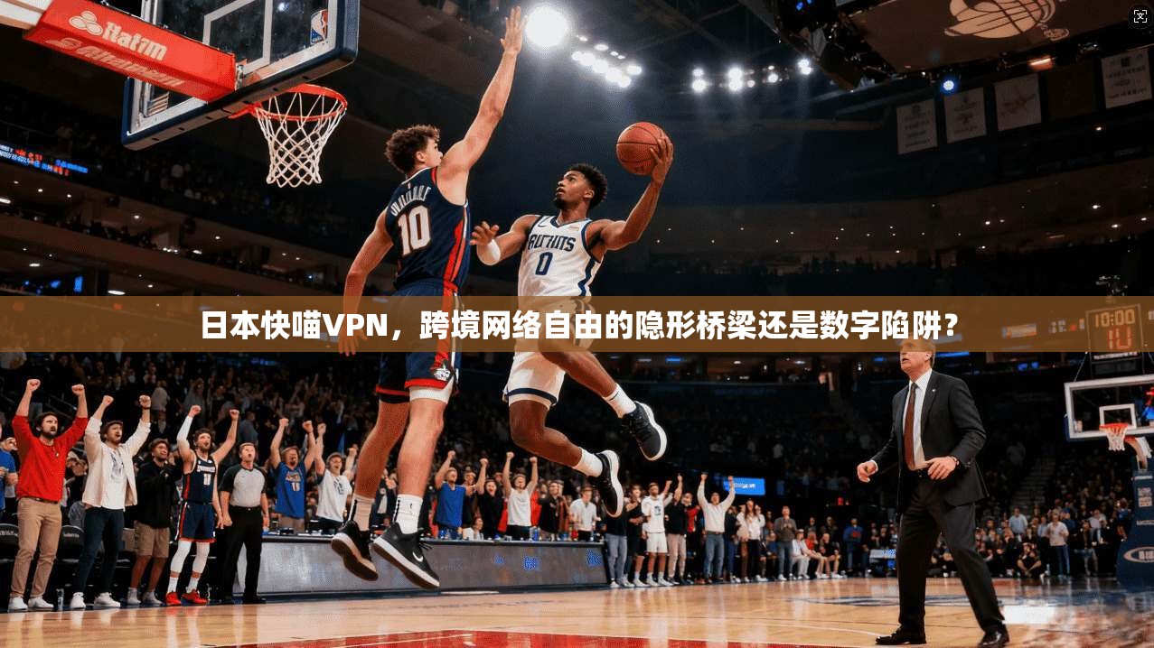 日本快喵VPN，跨境网络自由的隐形桥梁还是数字陷阱？