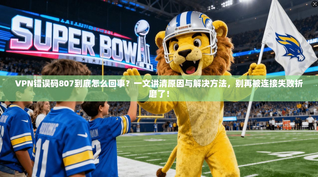 VPN错误码807到底怎么回事？一文讲清原因与解决方法，别再被连接失败折磨了！