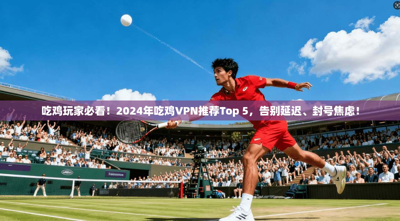 吃鸡玩家必看！2024年吃鸡VPN推荐Top 5，告别延迟、封号焦虑！