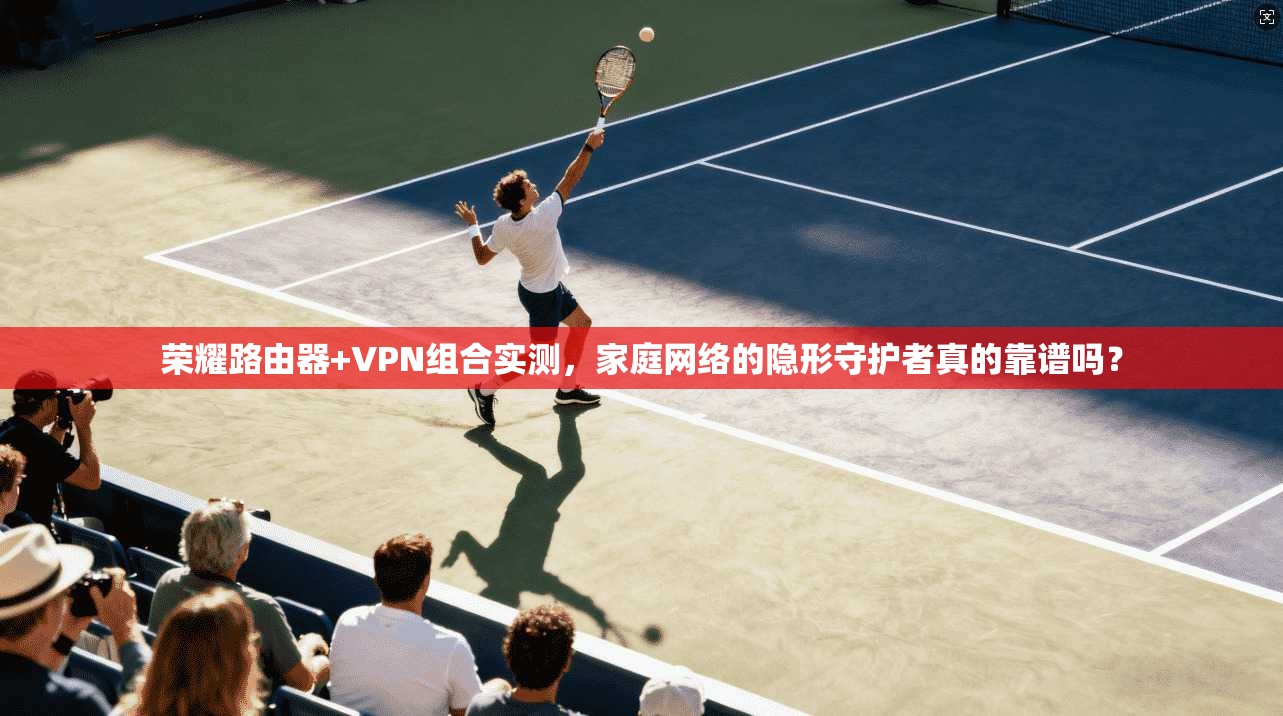 荣耀路由器+VPN组合实测，家庭网络的隐形守护者真的靠谱吗？