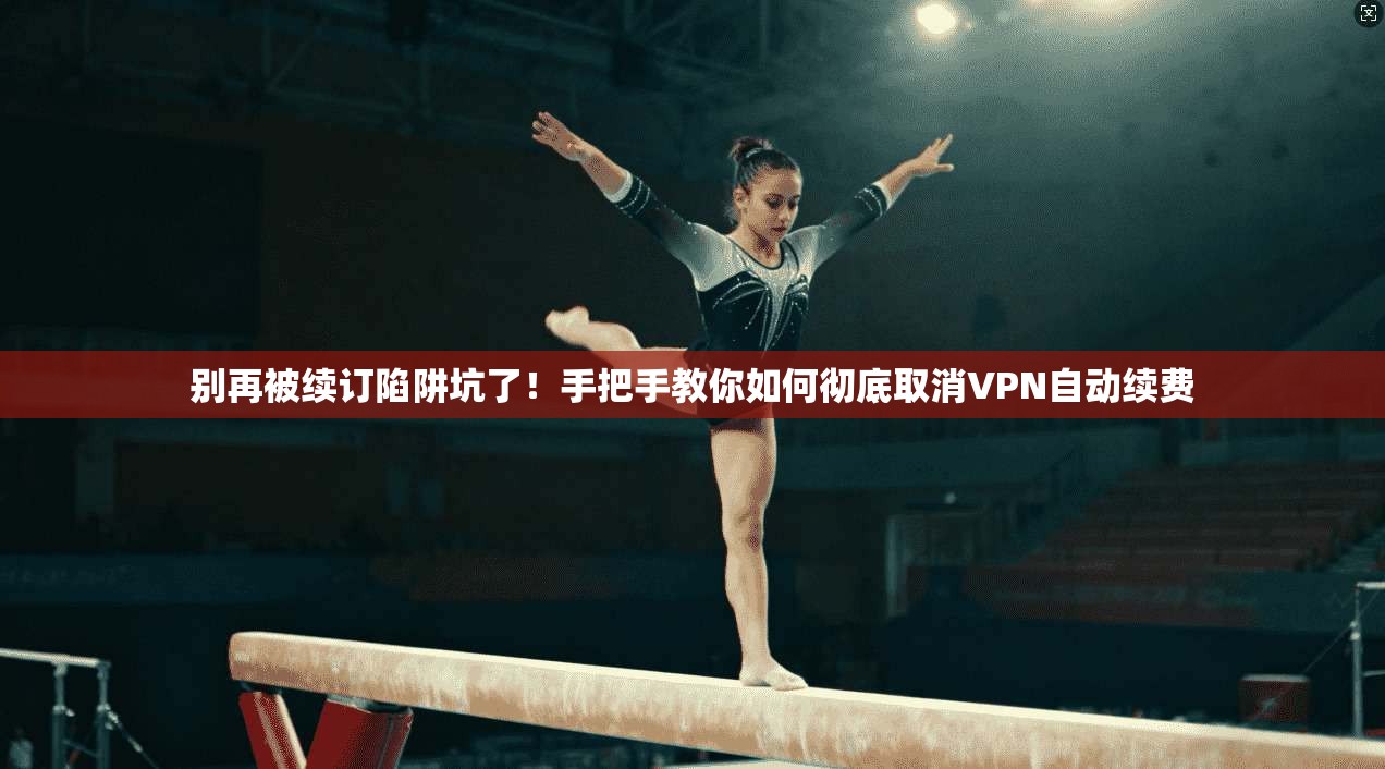 别再被续订陷阱坑了！手把手教你如何彻底取消VPN自动续费