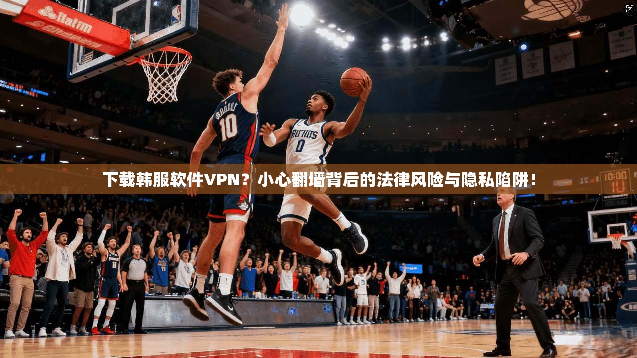下载韩服软件VPN？小心翻墙背后的法律风险与隐私陷阱！