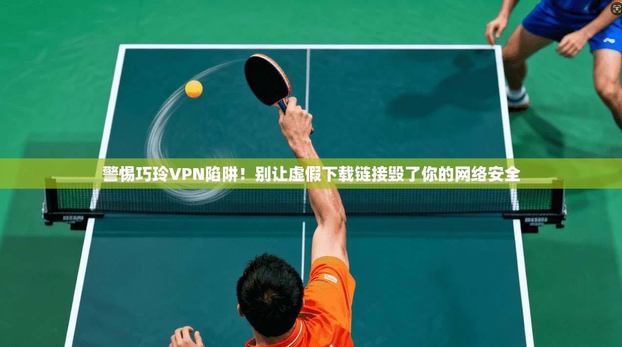 警惕巧玲VPN陷阱！别让虚假下载链接毁了你的网络安全