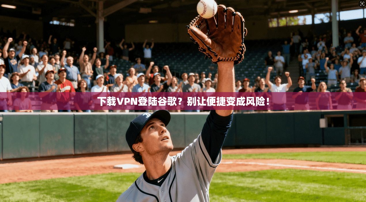下载VPN登陆谷歌？别让便捷变成风险！