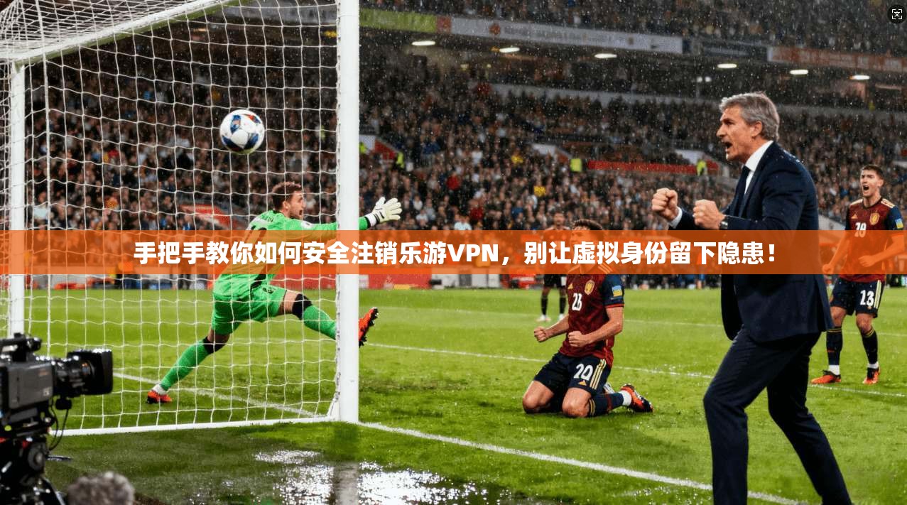 手把手教你如何安全注销乐游VPN，别让虚拟身份留下隐患！